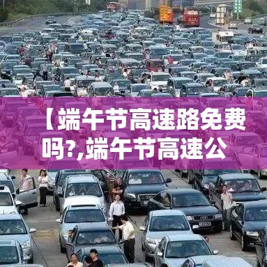 【端午节高速路免费吗?,端午节高速公路免费嘛】