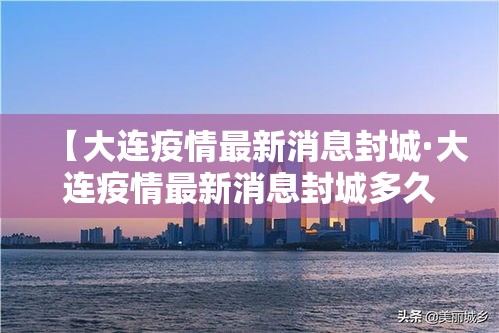 【大连疫情最新消息封城·大连疫情最新消息封城多久】 【大连疫情最新消息封城·大连疫情最新消息封城多久】