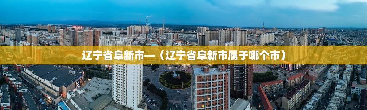 辽宁省阜新市—（辽宁省阜新市属于哪个市）