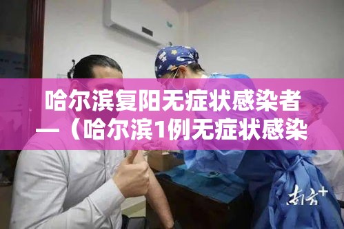 哈尔滨复阳无症状感染者—（哈尔滨1例无症状感染者核酸检测复阳）