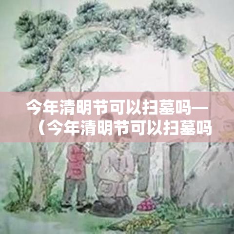 今年清明节可以扫墓吗—（今年清明节可以扫墓吗视频）