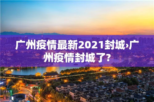 广州疫情最新2021封城›广州疫情封城了? 广州疫情最新2021封城›广州疫情封城了?