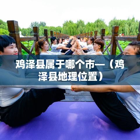 鸡泽县属于哪个市—(鸡泽县地理位置) 鸡泽县属于哪个市—(鸡泽县地理位置)