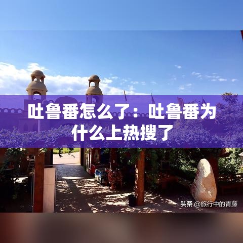 吐鲁番怎么了：吐鲁番为什么上热搜了