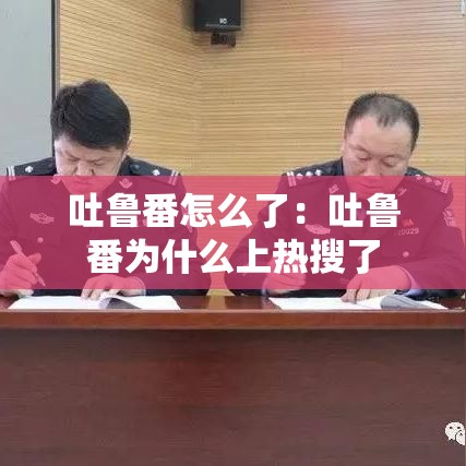 吐鲁番怎么了:吐鲁番为什么上热搜了 吐鲁番怎么了:吐鲁番为什么上热搜了