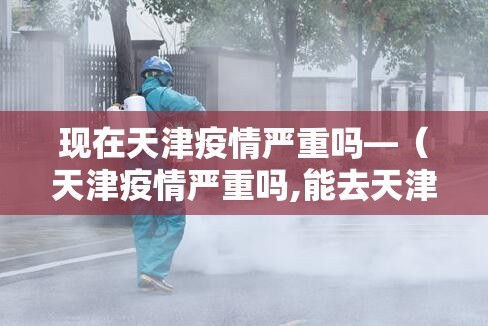 现在天津疫情严重吗—（天津疫情严重吗,能去天津吗）