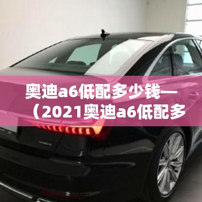 奥迪a6低配多少钱—（2021奥迪a6低配多少钱）