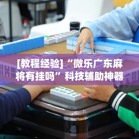 [教程经验]“微乐广东麻将有挂吗”科技辅助神器手机版教程