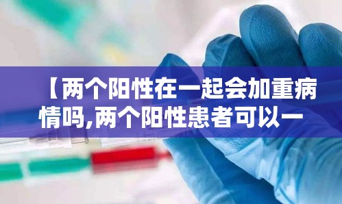 【两个阳性在一起会加重病情吗,两个阳性患者可以一起隔离吗】