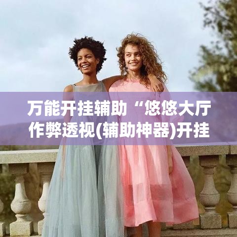 万能开挂辅助“悠悠大厅作弊透视(辅助神器)开挂详细教程