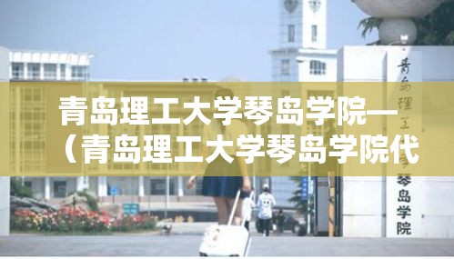青岛理工大学琴岛学院—(青岛理工大学琴岛学院代码) 青岛理工大学琴岛学院—(青岛理工大学琴岛学院代码)