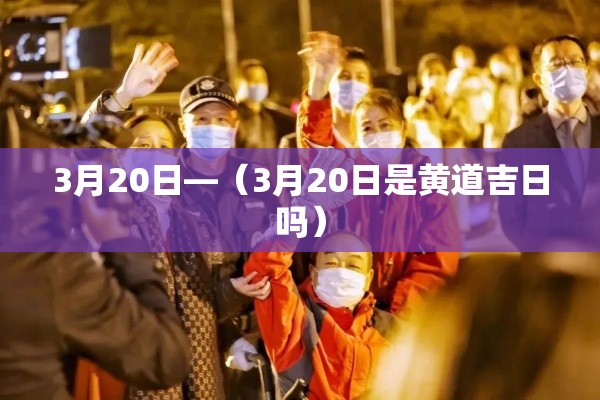 3月20日—(3月20日是黄道吉日吗) 3月20日—(3月20日是黄道吉日吗)