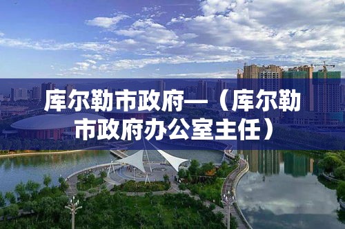 库尔勒市政府—(库尔勒市政府办公室主任) 库尔勒市政府—(库尔勒市政府办公室主任)