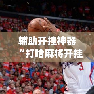 辅助开挂神器“打哈麻将开挂神器软件下载(辅助神器)开挂详细教程 辅助开挂神器“打哈麻将开挂神器软件下载(辅助神器)开挂详细教程