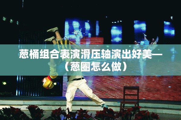 葱桶组合表演滑压轴演出好美—(葱圈怎么做) 葱桶组合表演滑压轴演出好美—(葱圈怎么做)