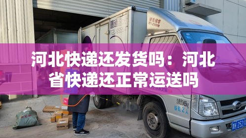 河北快递还发货吗：河北省快递还正常运送吗