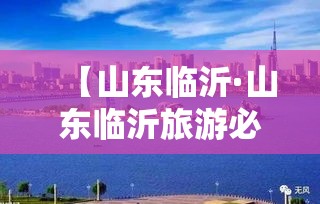 【山东临沂·山东临沂旅游必去十大景点有哪些】 【山东临沂·山东临沂旅游必去十大景点有哪些】