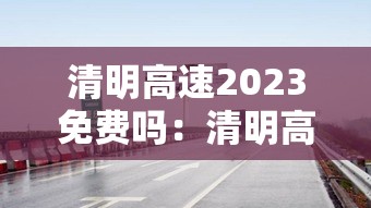 清明高速2023免费吗：清明高速2023免费吗现在