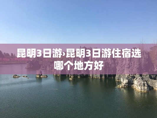昆明3日游›昆明3日游住宿选哪个地方好