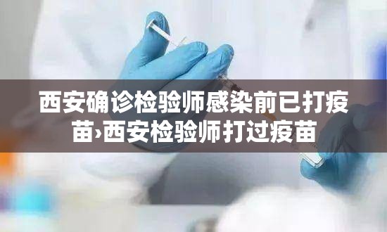 西安确诊检验师感染前已打疫苗›西安检验师打过疫苗