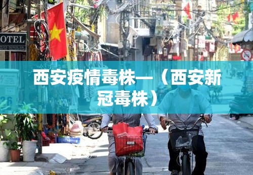 西安疫情毒株—(西安新冠毒株) 西安疫情毒株—(西安新冠毒株)