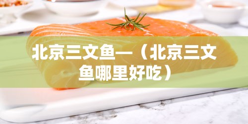 北京三文鱼—（北京三文鱼哪里好吃）