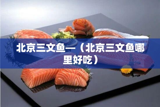 北京三文鱼—(北京三文鱼哪里好吃) 北京三文鱼—(北京三文鱼哪里好吃)