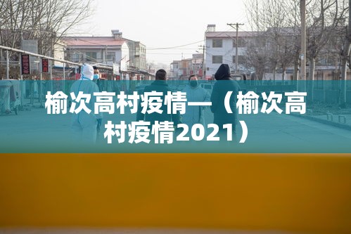 榆次高村疫情—(榆次高村疫情2021) 榆次高村疫情—(榆次高村疫情2021)