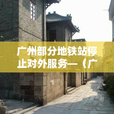 广州部分地铁站停止对外服务—（广州地铁站停运了吗）