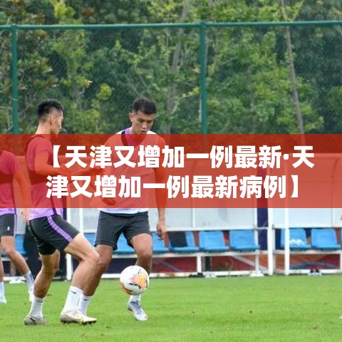 【天津又增加一例最新·天津又增加一例最新病例】 【天津又增加一例最新·天津又增加一例最新病例】