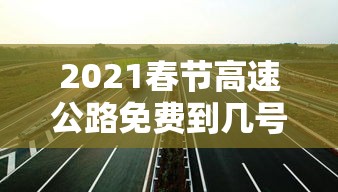 2021春节高速公路免费到几号:2021春节高速免费到什么时间 2021春节高速公路免费到几号:2021春节高速免费到什么时间