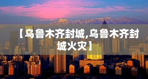 【乌鲁木齐封城,乌鲁木齐封城火灾】