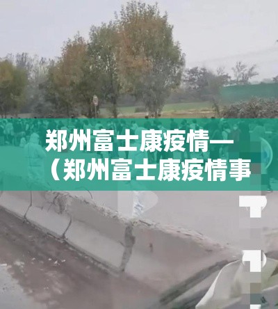 郑州富士康疫情—(郑州富士康疫情事件与疫情解封) 郑州富士康疫情—(郑州富士康疫情事件与疫情解封)