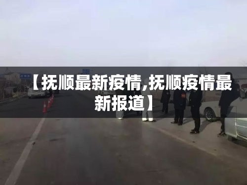 【抚顺最新疫情,抚顺疫情最新报道】