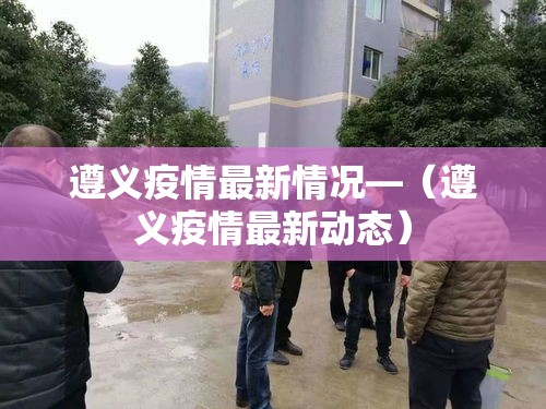 遵义疫情最新情况—（遵义疫情最新动态）